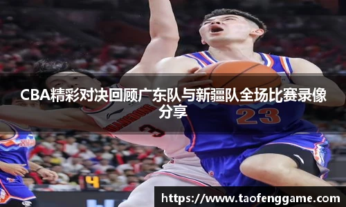 CBA精彩对决回顾广东队与新疆队全场比赛录像分享